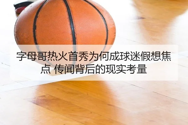 字母哥热火首秀为何成球迷假想焦点 传闻背后的现实考量